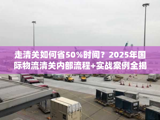 走清关如何省50%时间？2025年国际物流清关内部流程+实战案例全揭秘