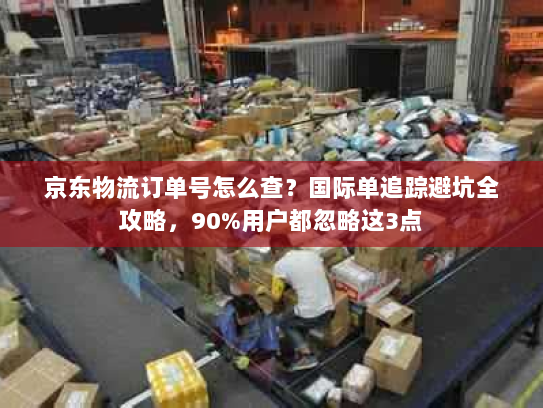 京东物流订单号怎么查?国际单追踪避坑全攻略,90%用户都忽略这3点 京东物流订单号怎么查?国际单追踪避坑全攻略,90%用户都忽略这3点