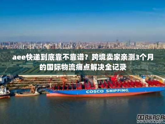 aee快递到底靠不靠谱?跨境卖家亲测3个月的国际物流痛点解决全记录 aee快递到底靠不靠谱?跨境卖家亲测3个月的国际物流痛点解决全记录