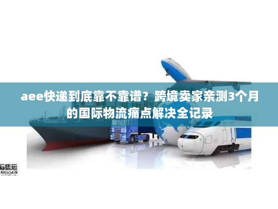 aee快递到底靠不靠谱?跨境卖家亲测3个月的国际物流痛点解决全记录 aee快递到底靠不靠谱?跨境卖家亲测3个月的国际物流痛点解决全记录