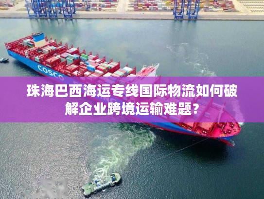 珠海巴西海运专线国际物流如何破解企业跨境运输难题？