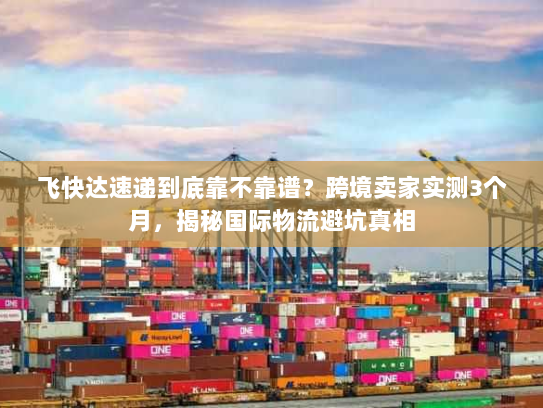 飞快达速递到底靠不靠谱?跨境卖家实测3个月,揭秘国际物流避坑真相 飞快达速递到底靠不靠谱?跨境卖家实测3个月,揭秘国际物流避坑真相