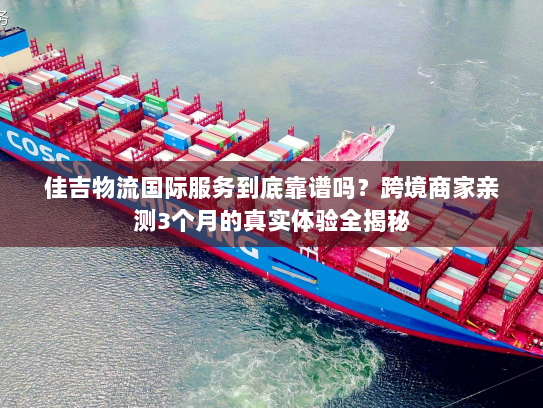 佳吉物流国际服务到底靠谱吗？跨境商家亲测3个月的真实体验全揭秘