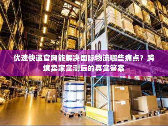 优速快递官网能解决国际物流哪些痛点？跨境卖家实测后的真实答案