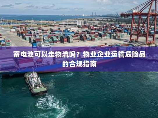 蓄电池可以走物流吗？物业企业运输危险品的合规指南