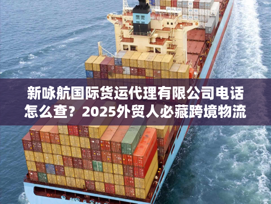 新咏航国际货运代理有限公司电话怎么查？2025外贸人必藏跨境物流实战攻略
