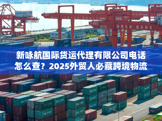 新咏航国际货运代理有限公司电话怎么查？2025外贸人必藏跨境物流实战攻略
