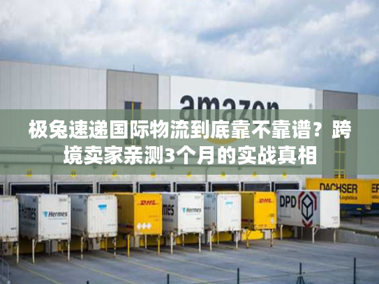极兔速递国际物流到底靠不靠谱？跨境卖家亲测3个月的实战真相