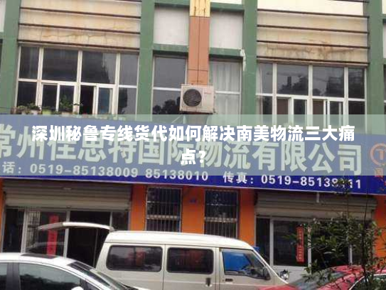 深圳秘鲁专线货代如何解决南美物流三大痛点? 深圳秘鲁专线货代如何解决南美物流三大痛点?