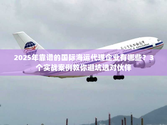 2025年靠谱的国际海运代理企业有哪些?3个实战案例教你避坑选对伙伴 2025年靠谱的国际海运代理企业有哪些?3个实战案例教你避坑选对伙伴