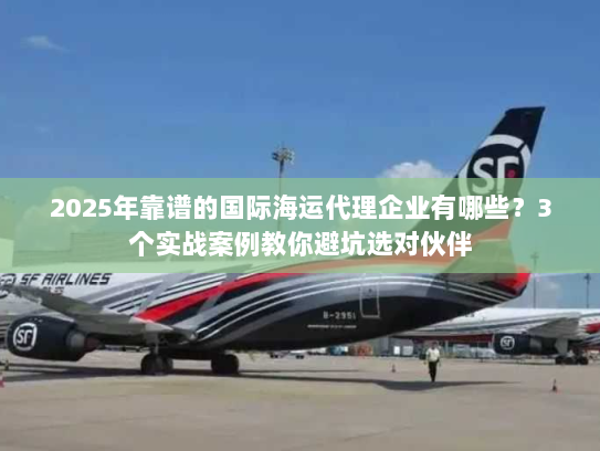 2025年靠谱的国际海运代理企业有哪些？3个实战案例教你避坑选对伙伴