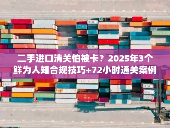 二手进口清关怕被卡？2025年3个鲜为人知合规技巧+72小时通关案例拆解
