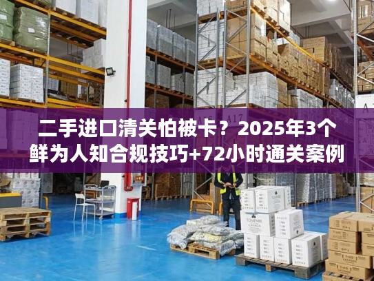 二手进口清关怕被卡？2025年3个鲜为人知合规技巧+72小时通关案例拆解
