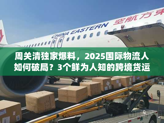 周关清独家爆料，2025国际物流人如何破局？3个鲜为人知的跨境货运实战技巧！
