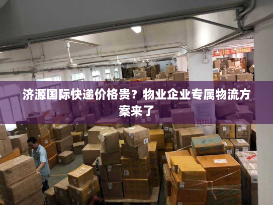 济源国际快递价格贵?物业企业专属物流方案来了 济源国际快递价格贵?物业企业专属物流方案来了
