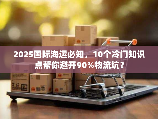 2025国际海运必知，10个冷门知识点帮你避开90%物流坑？