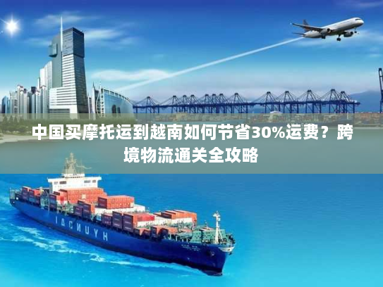 中国买摩托运到越南如何节省30%运费?跨境物流通关全攻略 中国买摩托运到越南如何节省30%运费?跨境物流通关全攻略