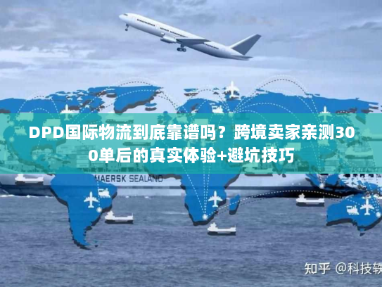 DPD国际物流到底靠谱吗？跨境卖家亲测300单后的真实体验+避坑技巧