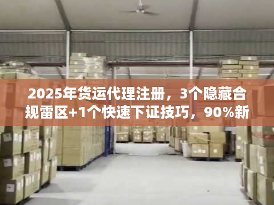 2025年货运代理注册，3个隐藏合规雷区+1个快速下证技巧，90%新手都踩过？