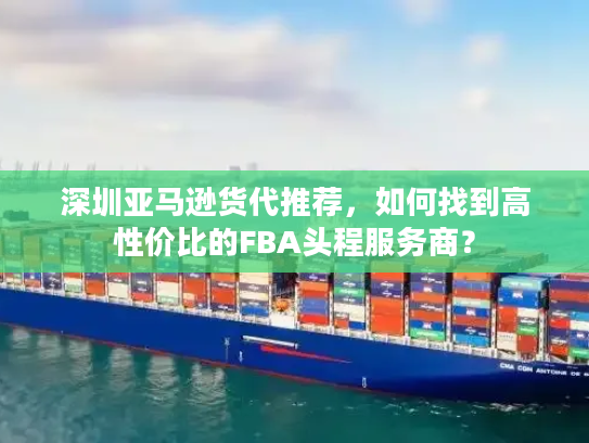 深圳亚马逊货代推荐，如何找到高性价比的FBA头程服务商？