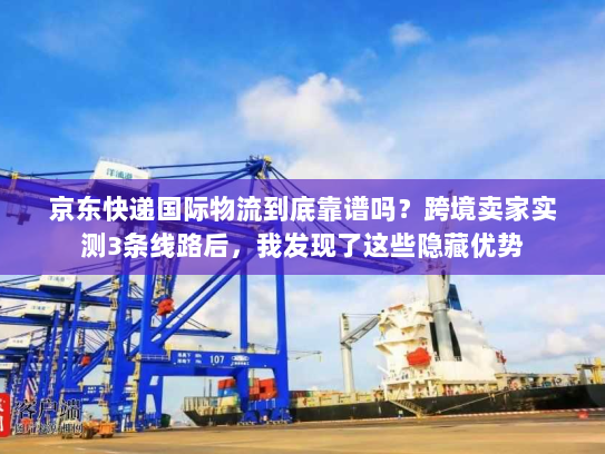 京东快递国际物流到底靠谱吗？跨境卖家实测3条线路后，我发现了这些隐藏优势