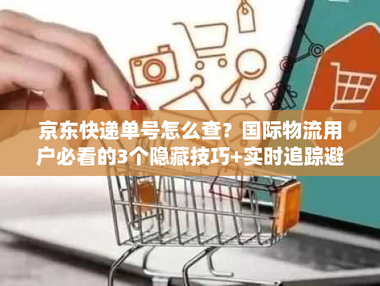 京东快递单号怎么查？国际物流用户必看的3个隐藏技巧+实时追踪避坑指南