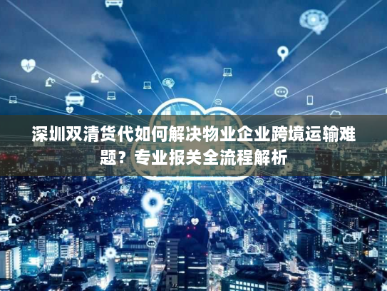 深圳双清货代如何解决物业企业跨境运输难题?专业报关全流程解析 深圳双清货代如何解决物业企业跨境运输难题?专业报关全流程解析