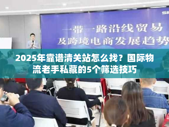 2025年靠谱清关站怎么找？国际物流老手私藏的5个筛选技巧