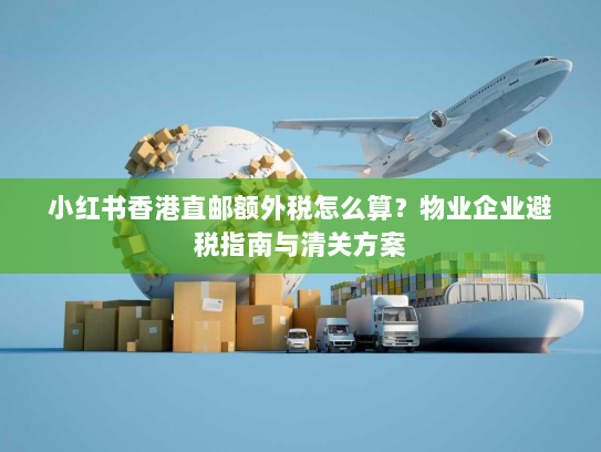 小红书香港直邮额外税怎么算？物业企业避税指南与清关方案