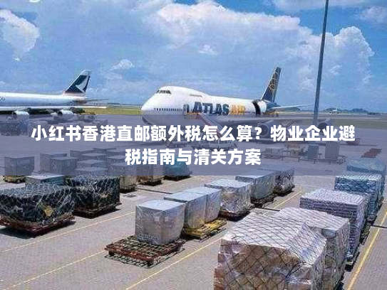 小红书香港直邮额外税怎么算？物业企业避税指南与清关方案