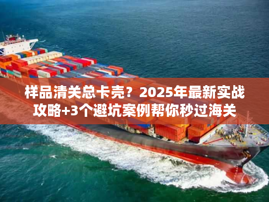 样品清关总卡壳？2025年最新实战攻略+3个避坑案例帮你秒过海关