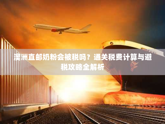 澳洲直邮奶粉会被税吗?通关税费计算与避税攻略全解析 澳洲直邮奶粉会被税吗?通关税费计算与避税攻略全解析