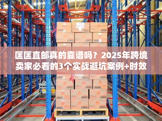 匡匡直邮真的靠谱吗？2025年跨境卖家必看的3个实战避坑案例+时效数据