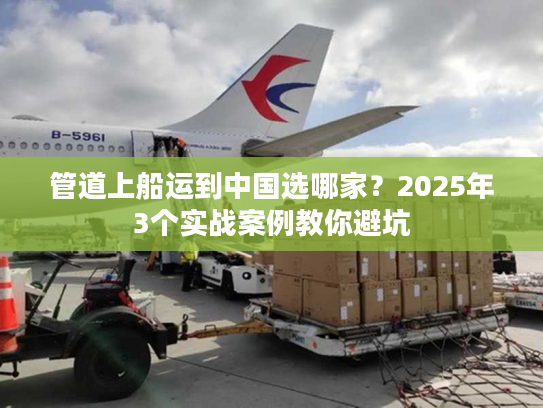管道上船运到中国选哪家?2025年3个实战案例教你避坑 管道上船运到中国选哪家?2025年3个实战案例教你避坑