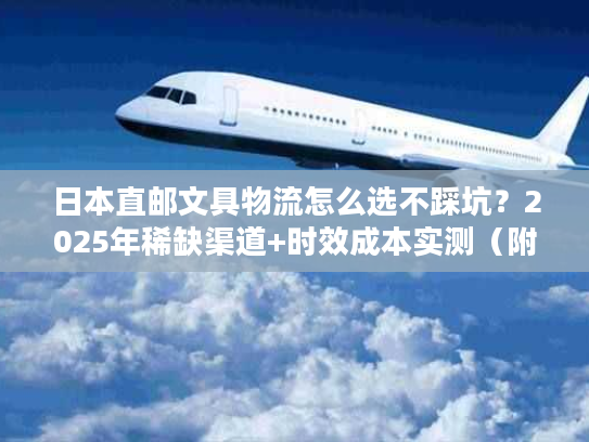 日本直邮文具物流怎么选不踩坑？2025年稀缺渠道+时效成本实测（附案例）