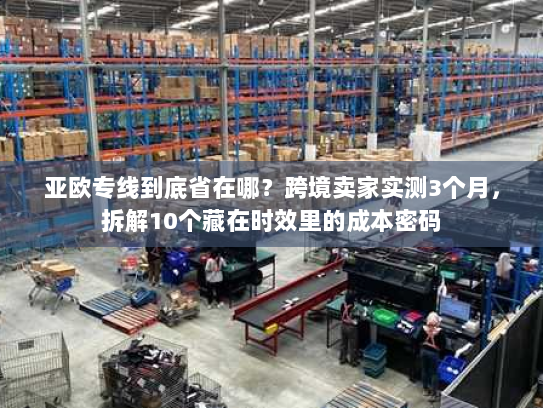 亚欧专线到底省在哪?跨境卖家实测3个月,拆解10个藏在时效里的成本密码 亚欧专线到底省在哪?跨境卖家实测3个月,拆解10个藏在时效里的成本密码
