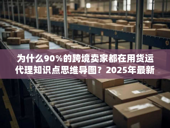为什么90%的跨境卖家都在用货运代理知识点思维导图？2025年最新实操版