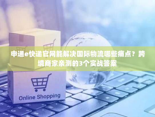 申通e快递官网能解决国际物流哪些痛点?跨境商家亲测的3个实战答案 申通e快递官网能解决国际物流哪些痛点?跨境商家亲测的3个实战答案