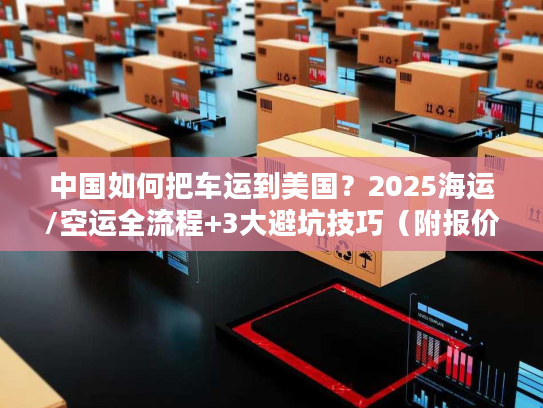 中国如何把车运到美国？2025海运/空运全流程+3大避坑技巧（附报价参考）