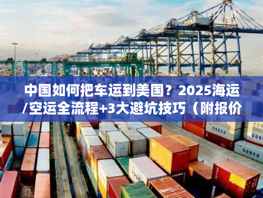 中国如何把车运到美国？2025海运/空运全流程+3大避坑技巧（附报价参考）