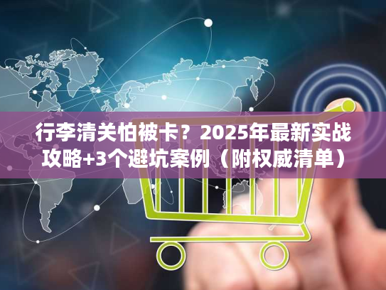 行李清关怕被卡？2025年最新实战攻略+3个避坑案例（附权威清单）