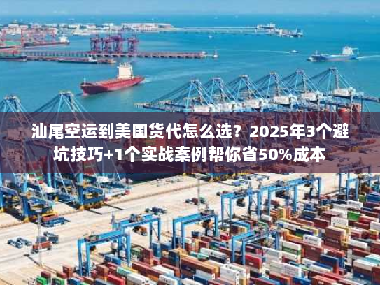 汕尾空运到美国货代怎么选？2025年3个避坑技巧+1个实战案例帮你省50%成本