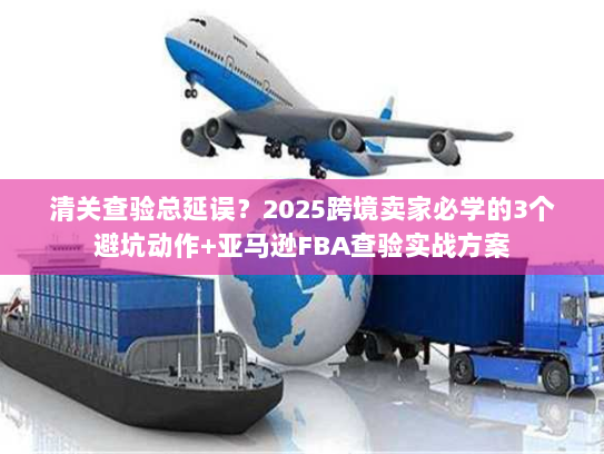 清关查验总延误？2025跨境卖家必学的3个避坑动作+亚马逊FBA查验实战方案