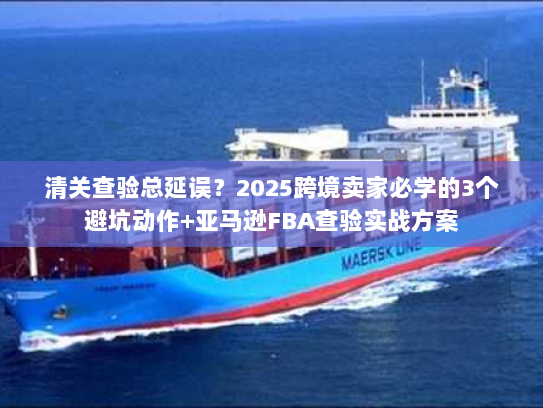 清关查验总延误？2025跨境卖家必学的3个避坑动作+亚马逊FBA查验实战方案
