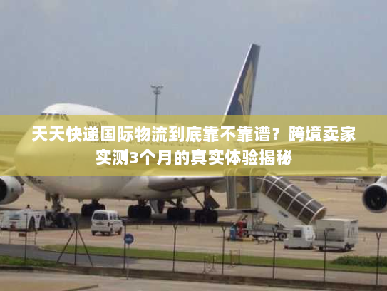 天天快递国际物流到底靠不靠谱?跨境卖家实测3个月的真实体验揭秘 天天快递国际物流到底靠不靠谱?跨境卖家实测3个月的真实体验揭秘