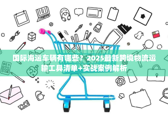 国际海运车辆有哪些？2025最新跨境物流运输工具清单+实战案例解析