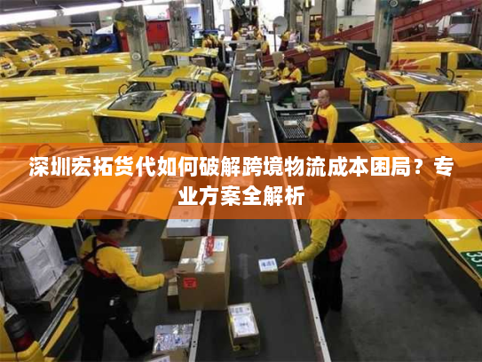 深圳宏拓货代如何破解跨境物流成本困局?专业方案全解析 深圳宏拓货代如何破解跨境物流成本困局?专业方案全解析