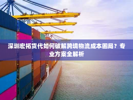 深圳宏拓货代如何破解跨境物流成本困局?专业方案全解析 深圳宏拓货代如何破解跨境物流成本困局?专业方案全解析