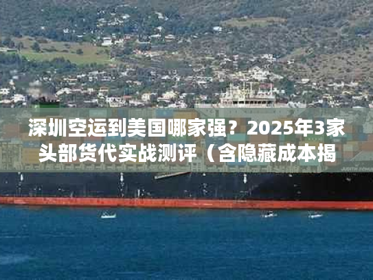 深圳空运到美国哪家强？2025年3家头部货代实战测评（含隐藏成本揭秘）