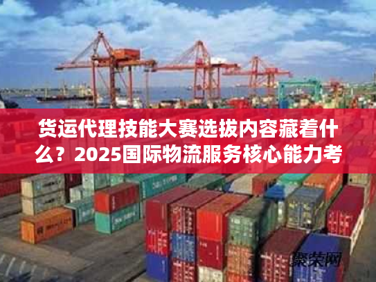 货运代理技能大赛选拔内容藏着什么？2025国际物流服务核心能力考核全曝光